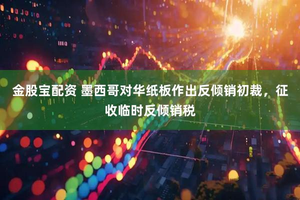 金股宝配资 墨西哥对华纸板作出反倾销初裁，征收临时反倾销税