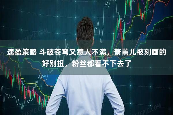 速盈策略 斗破苍穹又惹人不满，萧薰儿被刻画的好别扭，粉丝都看不下去了