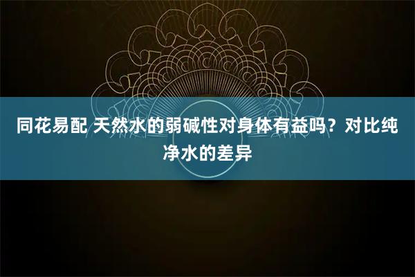 同花易配 天然水的弱碱性对身体有益吗？对比纯净水的差异