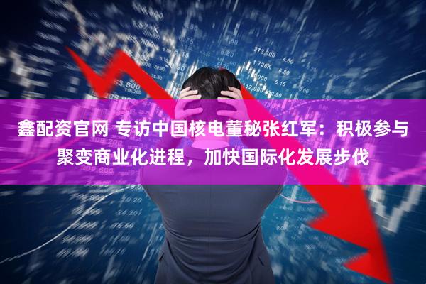 鑫配资官网 专访中国核电董秘张红军：积极参与聚变商业化进程，加快国际化发展步伐