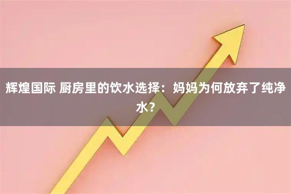 辉煌国际 厨房里的饮水选择：妈妈为何放弃了纯净水？