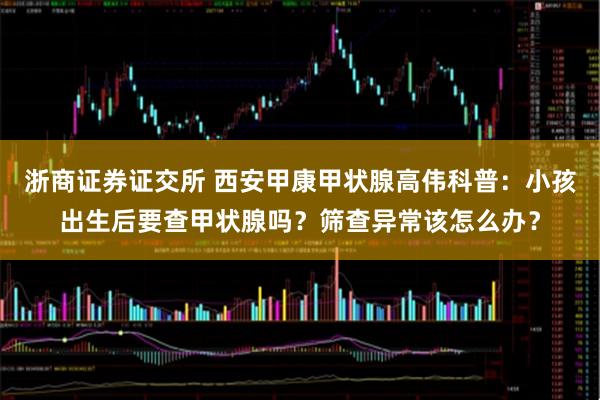 浙商证券证交所 西安甲康甲状腺高伟科普：小孩出生后要查甲状腺吗？筛查异常该怎么办？