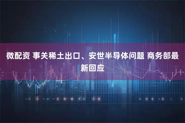 微配资 事关稀土出口、安世半导体问题 商务部最新回应