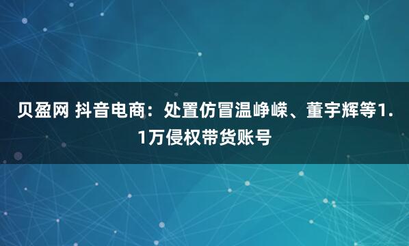 贝盈网 抖音电商：处置仿冒温峥嵘、董宇辉等1.1万侵权带货账号