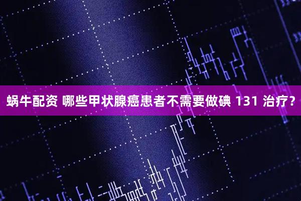 蜗牛配资 哪些甲状腺癌患者不需要做碘 131 治疗？