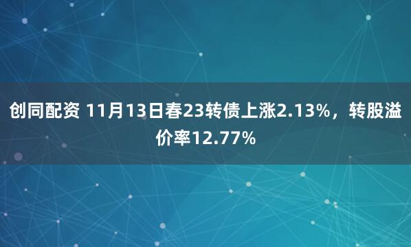 创同配资 11月13日春23转债上涨2.13%，转股溢价率12.77%
