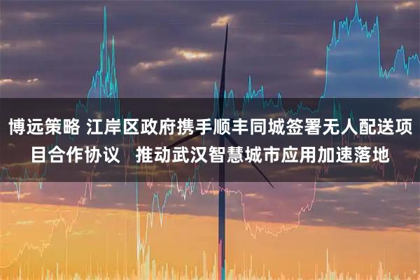 博远策略 江岸区政府携手顺丰同城签署无人配送项目合作协议   推动武汉智慧城市应用加速落地