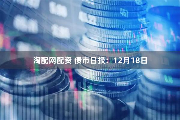 淘配网配资 债市日报：12月18日