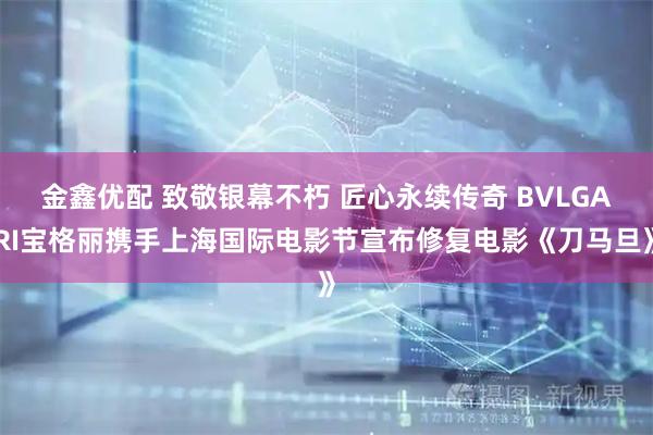 金鑫优配 致敬银幕不朽 匠心永续传奇 BVLGARI宝格丽携手上海国际电影节宣布修复电影《刀马旦》