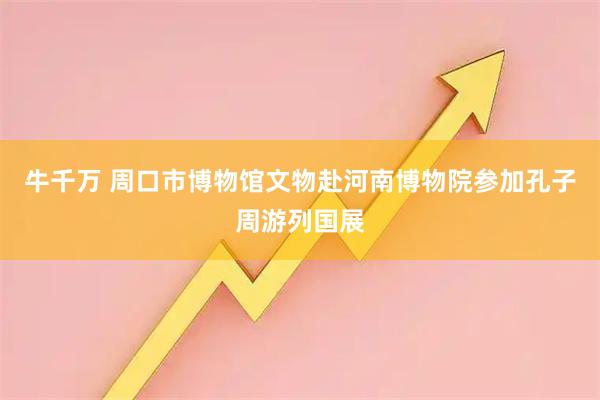 牛千万 周口市博物馆文物赴河南博物院参加孔子周游列国展