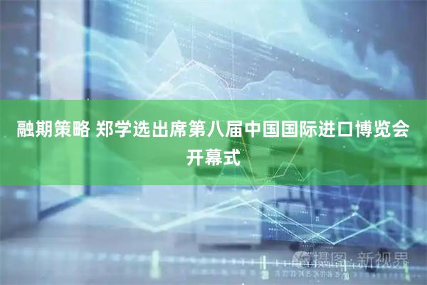 融期策略 郑学选出席第八届中国国际进口博览会开幕式