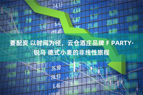 要配资 以时间为径，云仓酒庄品牌 F PARTY·锐马 德式小麦的非线性旅程