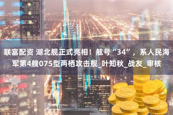 联富配资 湖北舰正式亮相！舷号“34”，系人民海军第4艘075型两栖攻击舰_叶知秋_战友_审核