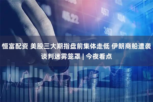 恒富配资 美股三大期指盘前集体走低 伊朗商船遭袭谈判迷雾笼罩 | 今夜看点