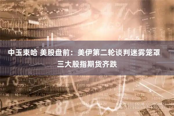 中玉束哈 美股盘前：美伊第二轮谈判迷雾笼罩   三大股指期货齐跌